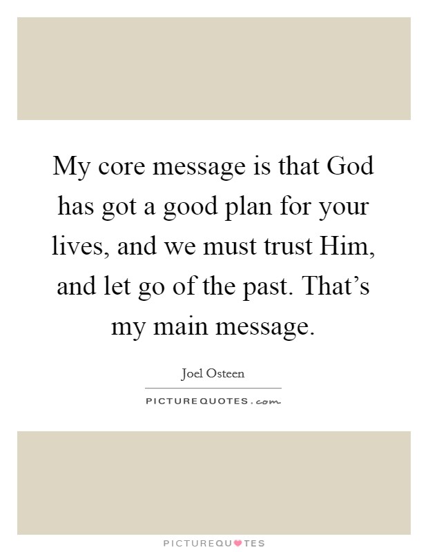 My core message is that God has got a good plan for your lives, and we must trust Him, and let go of the past. That's my main message Picture Quote #1