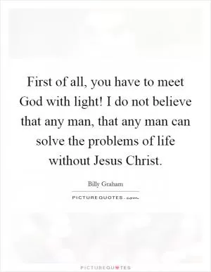 First of all, you have to meet God with light! I do not believe that any man, that any man can solve the problems of life without Jesus Christ Picture Quote #1