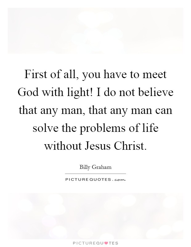 First of all, you have to meet God with light! I do not believe that any man, that any man can solve the problems of life without Jesus Christ Picture Quote #1