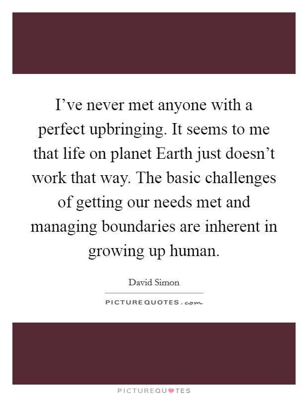 I've never met anyone with a perfect upbringing. It seems to me that life on planet Earth just doesn't work that way. The basic challenges of getting our needs met and managing boundaries are inherent in growing up human Picture Quote #1