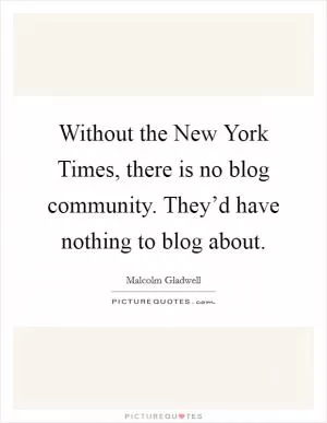 Without the New York Times, there is no blog community. They’d have nothing to blog about Picture Quote #1
