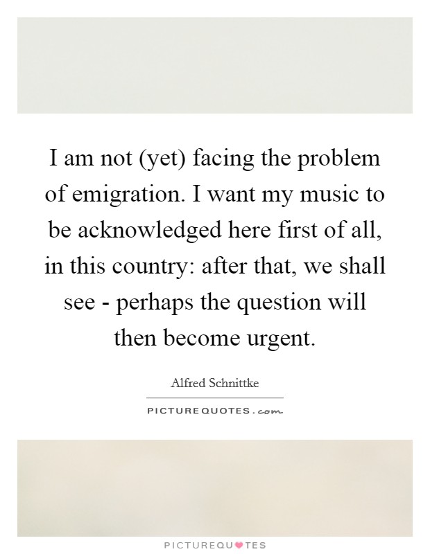 I am not (yet) facing the problem of emigration. I want my music to be acknowledged here first of all, in this country: after that, we shall see - perhaps the question will then become urgent Picture Quote #1