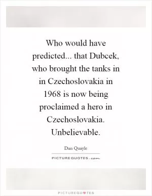 Who would have predicted... that Dubcek, who brought the tanks in in Czechoslovakia in 1968 is now being proclaimed a hero in Czechoslovakia. Unbelievable Picture Quote #1