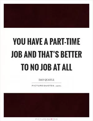 You have a part-time job and that’s better to no job at all Picture Quote #1