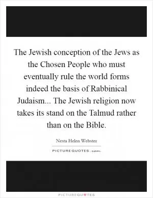 The Jewish conception of the Jews as the Chosen People who must eventually rule the world forms indeed the basis of Rabbinical Judaism... The Jewish religion now takes its stand on the Talmud rather than on the Bible Picture Quote #1