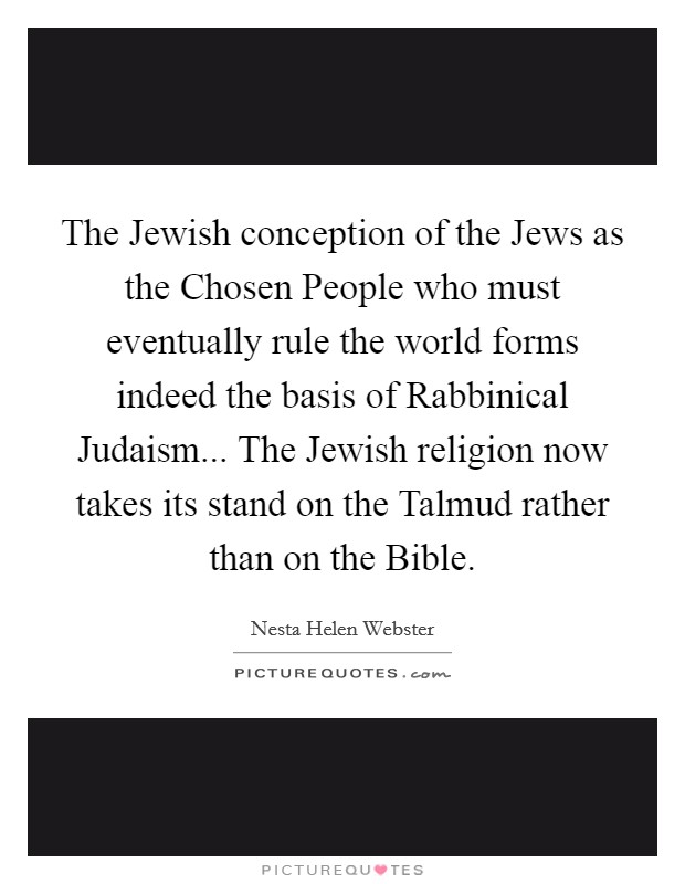 The Jewish conception of the Jews as the Chosen People who must eventually rule the world forms indeed the basis of Rabbinical Judaism... The Jewish religion now takes its stand on the Talmud rather than on the Bible Picture Quote #1