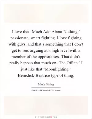 I love that ‘Much Ado About Nothing,’ passionate, smart fighting. I love fighting with guys, and that’s something that I don’t get to see: arguing at a high level with a member of the opposite sex. That didn’t really happen that much on ‘The Office.’ I just like that ‘Moonlighting,’ Benedick-Beatrice type of thing Picture Quote #1