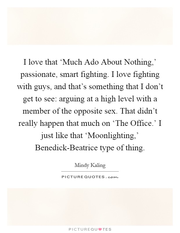 I love that ‘Much Ado About Nothing,' passionate, smart fighting. I love fighting with guys, and that's something that I don't get to see: arguing at a high level with a member of the opposite sex. That didn't really happen that much on ‘The Office.' I just like that ‘Moonlighting,' Benedick-Beatrice type of thing Picture Quote #1