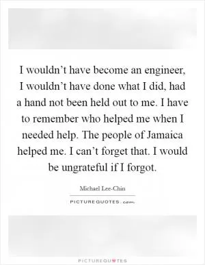 I wouldn’t have become an engineer, I wouldn’t have done what I did, had a hand not been held out to me. I have to remember who helped me when I needed help. The people of Jamaica helped me. I can’t forget that. I would be ungrateful if I forgot Picture Quote #1