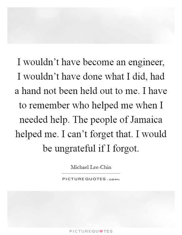 I wouldn't have become an engineer, I wouldn't have done what I did, had a hand not been held out to me. I have to remember who helped me when I needed help. The people of Jamaica helped me. I can't forget that. I would be ungrateful if I forgot Picture Quote #1