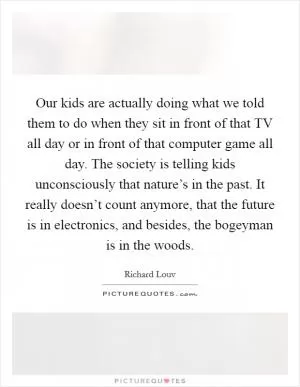Our kids are actually doing what we told them to do when they sit in front of that TV all day or in front of that computer game all day. The society is telling kids unconsciously that nature’s in the past. It really doesn’t count anymore, that the future is in electronics, and besides, the bogeyman is in the woods Picture Quote #1