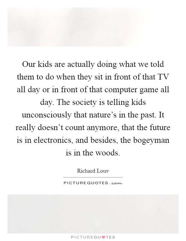 Our kids are actually doing what we told them to do when they sit in front of that TV all day or in front of that computer game all day. The society is telling kids unconsciously that nature's in the past. It really doesn't count anymore, that the future is in electronics, and besides, the bogeyman is in the woods Picture Quote #1