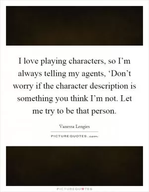 I love playing characters, so I’m always telling my agents, ‘Don’t worry if the character description is something you think I’m not. Let me try to be that person Picture Quote #1