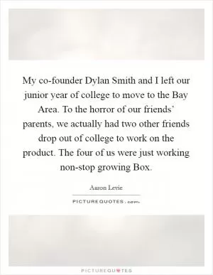 My co-founder Dylan Smith and I left our junior year of college to move to the Bay Area. To the horror of our friends’ parents, we actually had two other friends drop out of college to work on the product. The four of us were just working non-stop growing Box Picture Quote #1