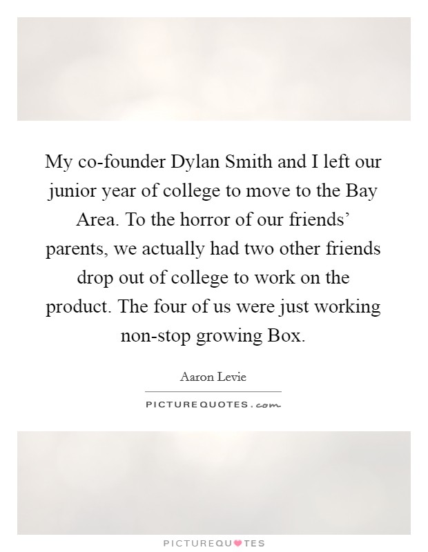 My co-founder Dylan Smith and I left our junior year of college to move to the Bay Area. To the horror of our friends' parents, we actually had two other friends drop out of college to work on the product. The four of us were just working non-stop growing Box Picture Quote #1