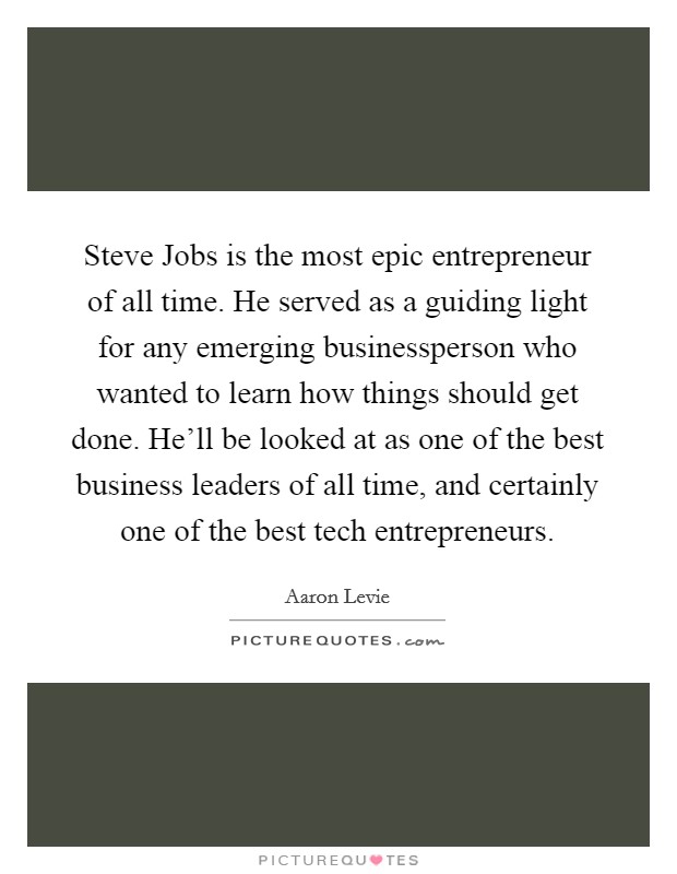 Steve Jobs is the most epic entrepreneur of all time. He served as a guiding light for any emerging businessperson who wanted to learn how things should get done. He'll be looked at as one of the best business leaders of all time, and certainly one of the best tech entrepreneurs Picture Quote #1