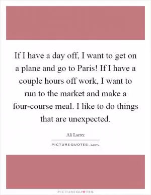If I have a day off, I want to get on a plane and go to Paris! If I have a couple hours off work, I want to run to the market and make a four-course meal. I like to do things that are unexpected Picture Quote #1