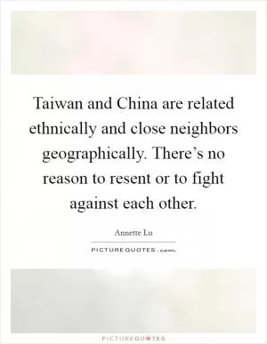 Taiwan and China are related ethnically and close neighbors geographically. There’s no reason to resent or to fight against each other Picture Quote #1