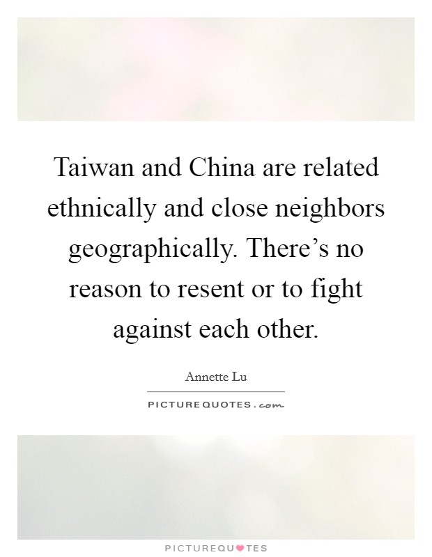 Taiwan and China are related ethnically and close neighbors geographically. There's no reason to resent or to fight against each other Picture Quote #1