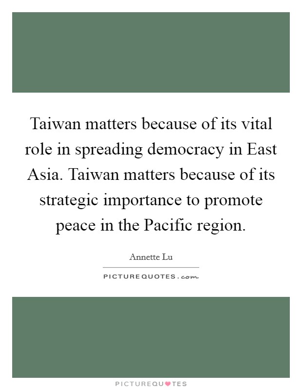 Taiwan matters because of its vital role in spreading democracy in East Asia. Taiwan matters because of its strategic importance to promote peace in the Pacific region Picture Quote #1