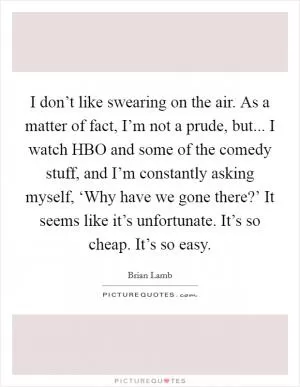I don’t like swearing on the air. As a matter of fact, I’m not a prude, but... I watch HBO and some of the comedy stuff, and I’m constantly asking myself, ‘Why have we gone there?’ It seems like it’s unfortunate. It’s so cheap. It’s so easy Picture Quote #1