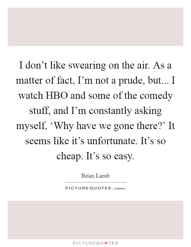 I don't like swearing on the air. As a matter of fact, I'm not a prude, but... I watch HBO and some of the comedy stuff, and I'm constantly asking myself, ‘Why have we gone there?' It seems like it's unfortunate. It's so cheap. It's so easy Picture Quote #1
