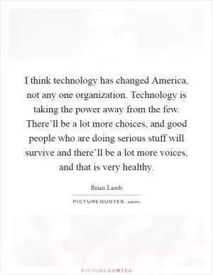 I think technology has changed America, not any one organization. Technology is taking the power away from the few. There’ll be a lot more choices, and good people who are doing serious stuff will survive and there’ll be a lot more voices, and that is very healthy Picture Quote #1