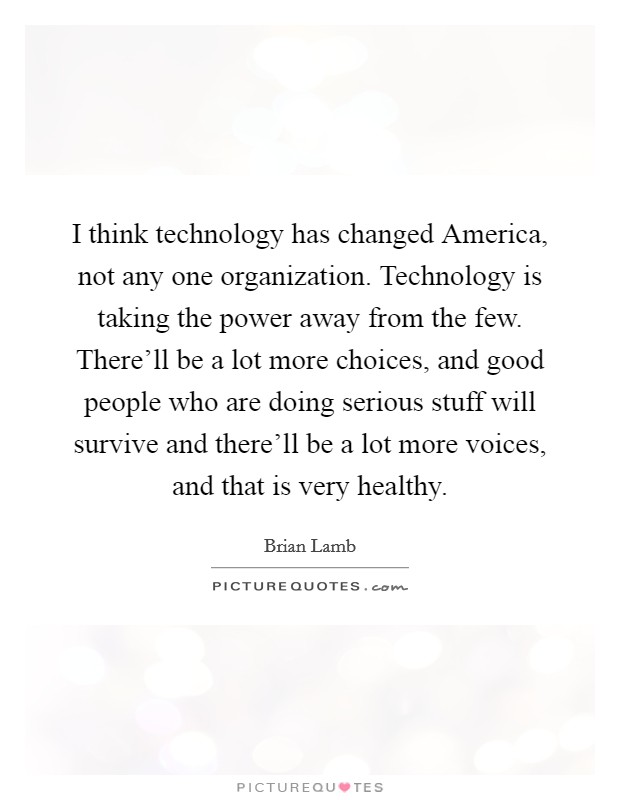 I think technology has changed America, not any one organization. Technology is taking the power away from the few. There'll be a lot more choices, and good people who are doing serious stuff will survive and there'll be a lot more voices, and that is very healthy Picture Quote #1