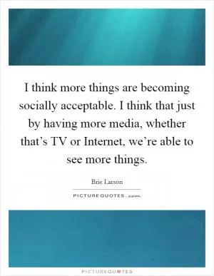I think more things are becoming socially acceptable. I think that just by having more media, whether that’s TV or Internet, we’re able to see more things Picture Quote #1