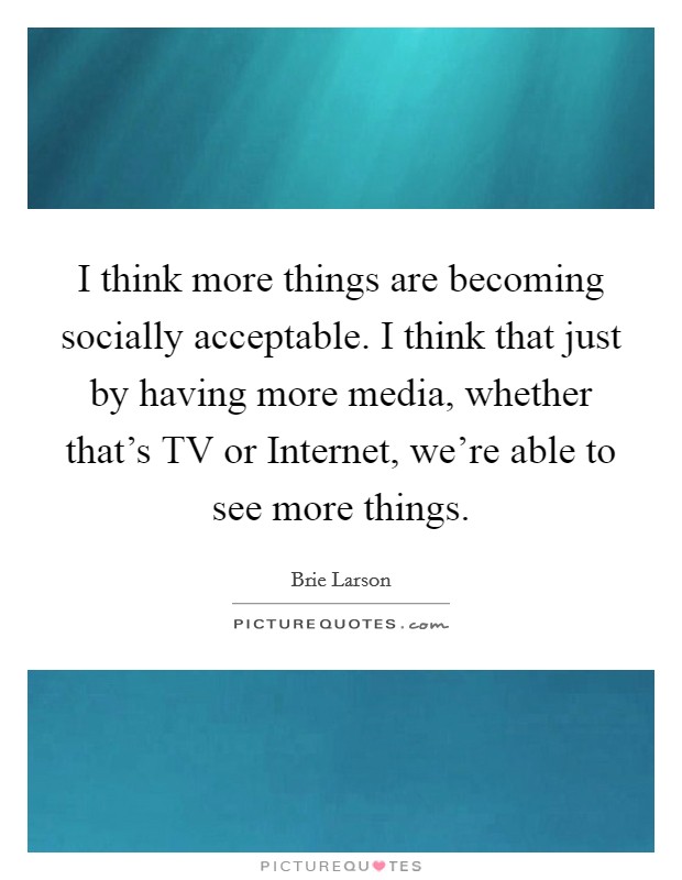 I think more things are becoming socially acceptable. I think that just by having more media, whether that's TV or Internet, we're able to see more things Picture Quote #1