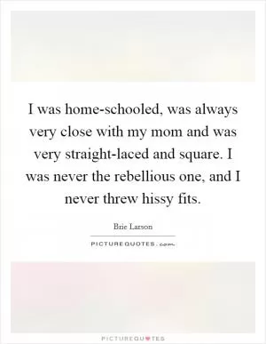 I was home-schooled, was always very close with my mom and was very straight-laced and square. I was never the rebellious one, and I never threw hissy fits Picture Quote #1