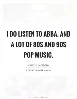 I do listen to Abba. And a lot of  80s and  90s pop music Picture Quote #1