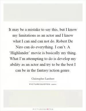 It may be a mistake to say this, but I know my limitations as an actor and I know what I can and can not do. Robert De Niro can do everything. I can’t. A ‘Highlander’ movie is basically my thing. What I’m attempting to do is develop my ability as an actor and try to be the best I can be in the fantasy/action genre Picture Quote #1