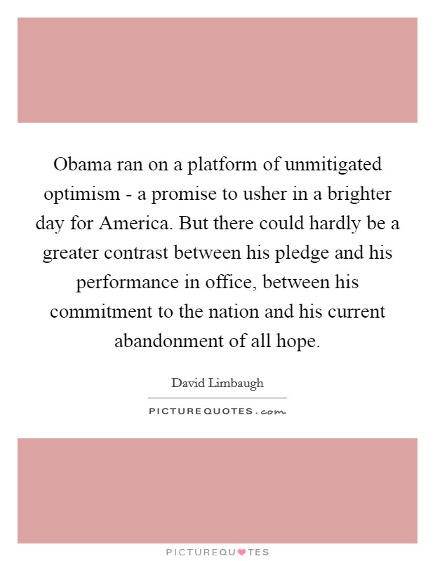 Obama ran on a platform of unmitigated optimism - a promise to usher in a brighter day for America. But there could hardly be a greater contrast between his pledge and his performance in office, between his commitment to the nation and his current abandonment of all hope Picture Quote #1
