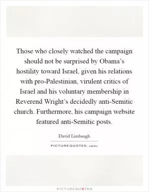 Those who closely watched the campaign should not be surprised by Obama’s hostility toward Israel, given his relations with pro-Palestinian, virulent critics of Israel and his voluntary membership in Reverend Wright’s decidedly anti-Semitic church. Furthermore, his campaign website featured anti-Semitic posts Picture Quote #1