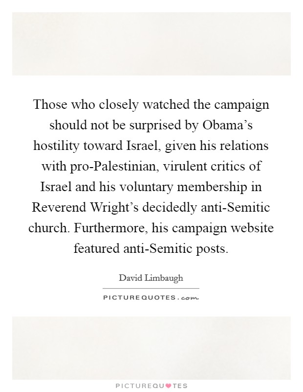 Those who closely watched the campaign should not be surprised by Obama's hostility toward Israel, given his relations with pro-Palestinian, virulent critics of Israel and his voluntary membership in Reverend Wright's decidedly anti-Semitic church. Furthermore, his campaign website featured anti-Semitic posts Picture Quote #1