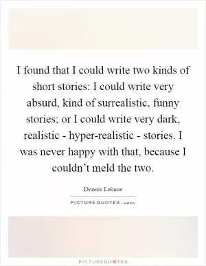 I found that I could write two kinds of short stories: I could write very absurd, kind of surrealistic, funny stories; or I could write very dark, realistic - hyper-realistic - stories. I was never happy with that, because I couldn’t meld the two Picture Quote #1