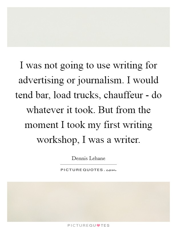 I was not going to use writing for advertising or journalism. I would tend bar, load trucks, chauffeur - do whatever it took. But from the moment I took my first writing workshop, I was a writer Picture Quote #1