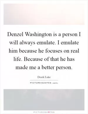 Denzel Washington is a person I will always emulate. I emulate him because he focuses on real life. Because of that he has made me a better person Picture Quote #1