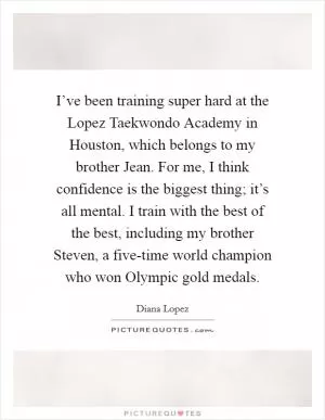 I’ve been training super hard at the Lopez Taekwondo Academy in Houston, which belongs to my brother Jean. For me, I think confidence is the biggest thing; it’s all mental. I train with the best of the best, including my brother Steven, a five-time world champion who won Olympic gold medals Picture Quote #1