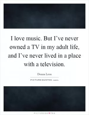 I love music. But I’ve never owned a TV in my adult life, and I’ve never lived in a place with a television Picture Quote #1