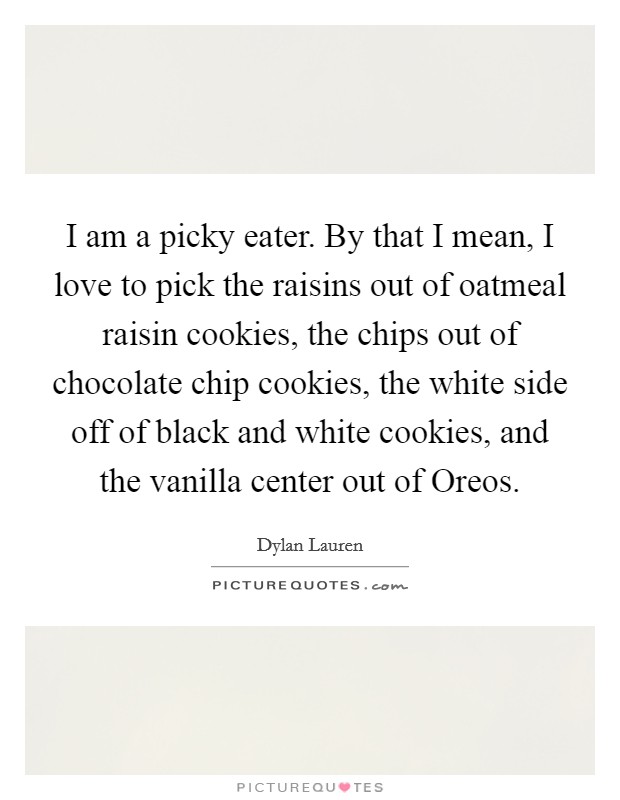I am a picky eater. By that I mean, I love to pick the raisins out of oatmeal raisin cookies, the chips out of chocolate chip cookies, the white side off of black and white cookies, and the vanilla center out of Oreos Picture Quote #1