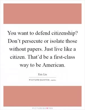 You want to defend citizenship? Don’t persecute or isolate those without papers. Just live like a citizen. That’d be a first-class way to be American Picture Quote #1