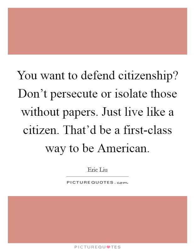 You want to defend citizenship? Don't persecute or isolate those without papers. Just live like a citizen. That'd be a first-class way to be American Picture Quote #1