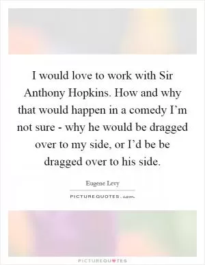 I would love to work with Sir Anthony Hopkins. How and why that would happen in a comedy I’m not sure - why he would be dragged over to my side, or I’d be be dragged over to his side Picture Quote #1