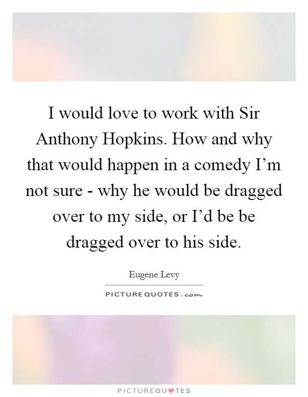 I would love to work with Sir Anthony Hopkins. How and why that would happen in a comedy I'm not sure - why he would be dragged over to my side, or I'd be be dragged over to his side Picture Quote #1