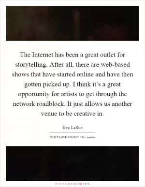 The Internet has been a great outlet for storytelling. After all, there are web-based shows that have started online and have then gotten picked up. I think it’s a great opportunity for artists to get through the network roadblock. It just allows us another venue to be creative in Picture Quote #1