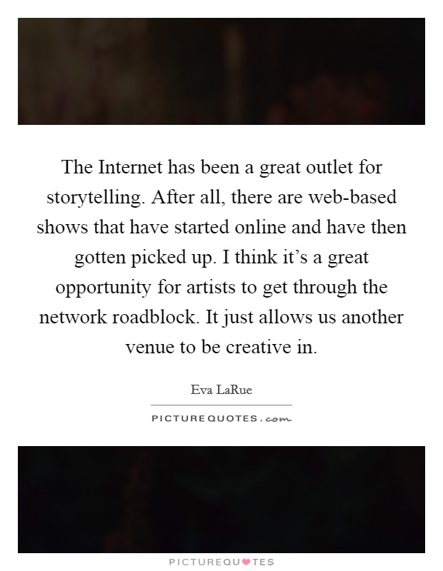 The Internet has been a great outlet for storytelling. After all, there are web-based shows that have started online and have then gotten picked up. I think it's a great opportunity for artists to get through the network roadblock. It just allows us another venue to be creative in Picture Quote #1