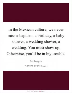 In the Mexican culture, we never miss a baptism, a birthday, a baby shower, a wedding shower, a wedding. You must show up. Otherwise, you’ll be in big trouble Picture Quote #1