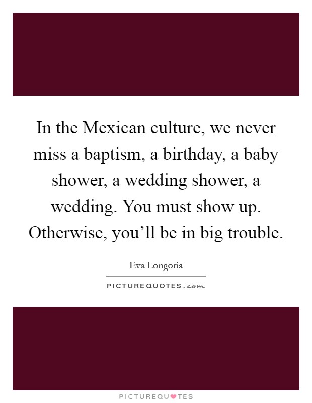 In the Mexican culture, we never miss a baptism, a birthday, a baby shower, a wedding shower, a wedding. You must show up. Otherwise, you'll be in big trouble Picture Quote #1